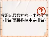 濮阳范县数控专业中专学校排名(范县数控中专排名)