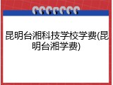 昆明台湘科技学校学费(昆明台湘学费)