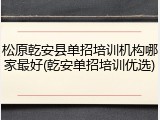 松原乾安县单招培训机构哪家最好(乾安单招培训优选)