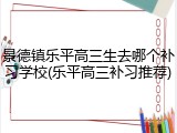 景德镇乐平高三生去哪个补习学校(乐平高三补习推荐)