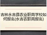 吉林永吉县农业职高学校如何报名(永吉农职高报名)