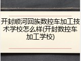 开封顺河回族数控车加工技术学校怎么样(开封数控车加工学校)