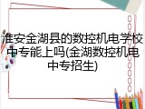 淮安金湖县的数控机电学校中专能上吗(金湖数控机电中专招生)