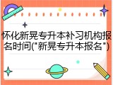 怀化新晃专升本补习机构报名时间("新晃专升本报名")