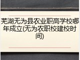 芜湖无为县农业职高学校哪年成立(无为农职校建校时间)