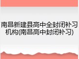 南昌新建县高中全封闭补习机构(南昌高中封闭补习)