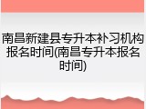 南昌新建县专升本补习机构报名时间(南昌专升本报名时间)