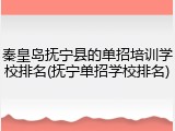 秦皇岛抚宁县的单招培训学校排名(抚宁单招学校排名)