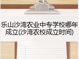 乐山沙湾农业中专学校哪年成立(沙湾农校成立时间)