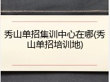 秀山单招集训中心在哪(秀山单招培训地)