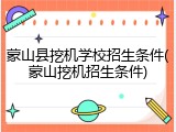 蒙山县挖机学校招生条件(蒙山挖机招生条件)