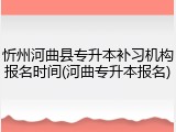 忻州河曲县专升本补习机构报名时间(河曲专升本报名)