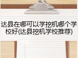 达县在哪可以学挖机哪个学校好(达县挖机学校推荐)