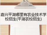 嘉兴平湖哪里有农业技术学校招生(平湖农校招生)