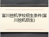 富川挖机学校招生条件(富川挖机招生)