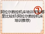 阿拉尔数控机床培训学校哪里比较好(阿拉尔数控机床培训推荐)