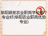 阜阳颍泉农业职高学校哪个专业好(阜阳农业职高优势专业)