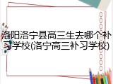洛阳洛宁县高三生去哪个补习学校(洛宁高三补习学校)