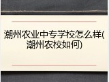 潮州农业中专学校怎么样(潮州农校如何)