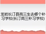 龙岩长汀县高三生去哪个补习学校(长汀高三补习学校)