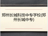 郑州长城科技中专学校(郑州长城中专)