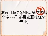 张家口蔚县农业职高学校哪个专业好(蔚县农职校优势专业)