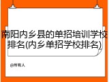 南阳内乡县的单招培训学校排名(内乡单招学校排名)