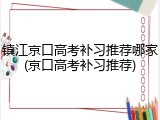 镇江京口高考补习推荐哪家(京口高考补习推荐)