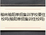榆林榆阳单招集训学校要住校吗(榆阳单招集训住校吗)