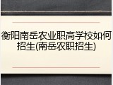衡阳南岳农业职高学校如何招生(南岳农职招生)