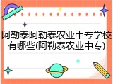 阿勒泰阿勒泰农业中专学校有哪些(阿勒泰农业中专)