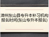 漳州东山县专升本补习机构报名时间(东山专升本报名)