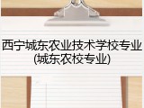 西宁城东农业技术学校专业(城东农校专业)