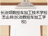 长治郊数控车加工技术学校怎么样(长治数控车加工学校)
