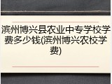 滨州博兴县农业中专学校学费多少钱(滨州博兴农校学费)