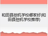 和田县挖机学校哪家好(和田县挖机学校推荐)