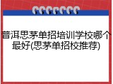 普洱思茅单招培训学校哪个最好(思茅单招校推荐)