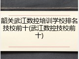 韶关武江数控培训学校排名技校前十(武江数控技校前十)