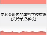 安顺关岭内的单招学校有吗(关岭单招学校)