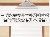 三明永安专升本补习机构报名时间(永安专升本报名)