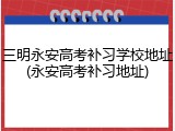 三明永安高考补习学校地址(永安高考补习地址)