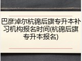 巴彦淖尔杭锦后旗专升本补习机构报名时间(杭锦后旗专升本报名)