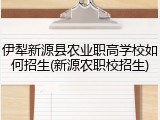 伊犁新源县农业职高学校如何招生(新源农职校招生)