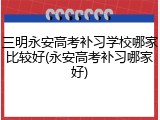 三明永安高考补习学校哪家比较好(永安高考补习哪家好)