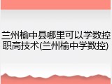 兰州榆中县哪里可以学数控职高技术(兰州榆中学数控)