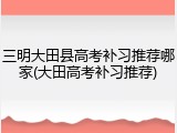 三明大田县高考补习推荐哪家(大田高考补习推荐)