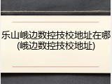 乐山峨边数控技校地址在哪(峨边数控技校地址)