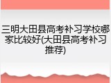 三明大田县高考补习学校哪家比较好(大田县高考补习推荐)