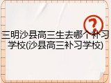 三明沙县高三生去哪个补习学校(沙县高三补习学校)