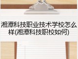 湘潭科技职业技术学校怎么样(湘潭科技职校如何)